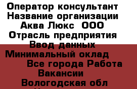 Оператор-консультант › Название организации ­ Аква Люкс, ООО › Отрасль предприятия ­ Ввод данных › Минимальный оклад ­ 30 000 - Все города Работа » Вакансии   . Вологодская обл.,Череповец г.